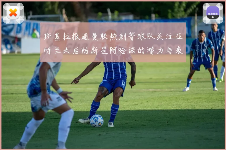 斯基拉报道曼联热刺等球队关注亚特兰大后防新星阿哈诺的潜力与表现