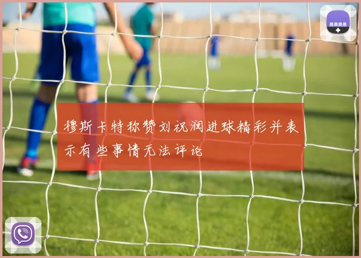 穆斯卡特称赞刘祝润进球精彩并表示有些事情无法评论