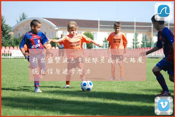 科尔盛赞波杰年轻球员成长之路展现自信与进步潜力