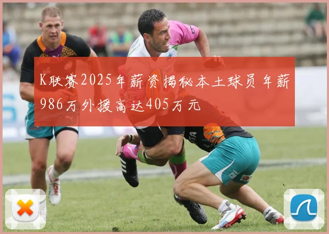 K联赛2025年薪资揭秘本土球员年薪986万外援高达405万元