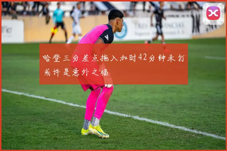 哈登三分差点拖入加时42分钟未打或许是意外之福