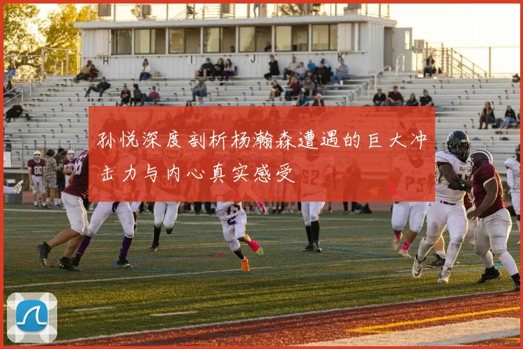 孙悦深度剖析杨瀚森遭遇的巨大冲击力与内心真实感受