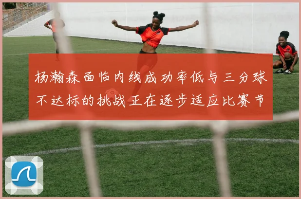 杨瀚森面临内线成功率低与三分球不达标的挑战正在逐步适应比赛节奏