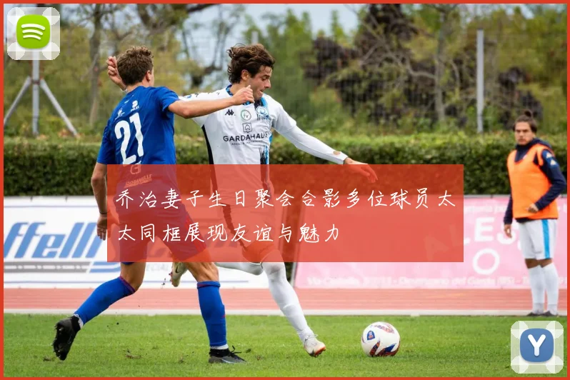 乔治妻子生日聚会合影多位球员太太同框展现友谊与魅力
